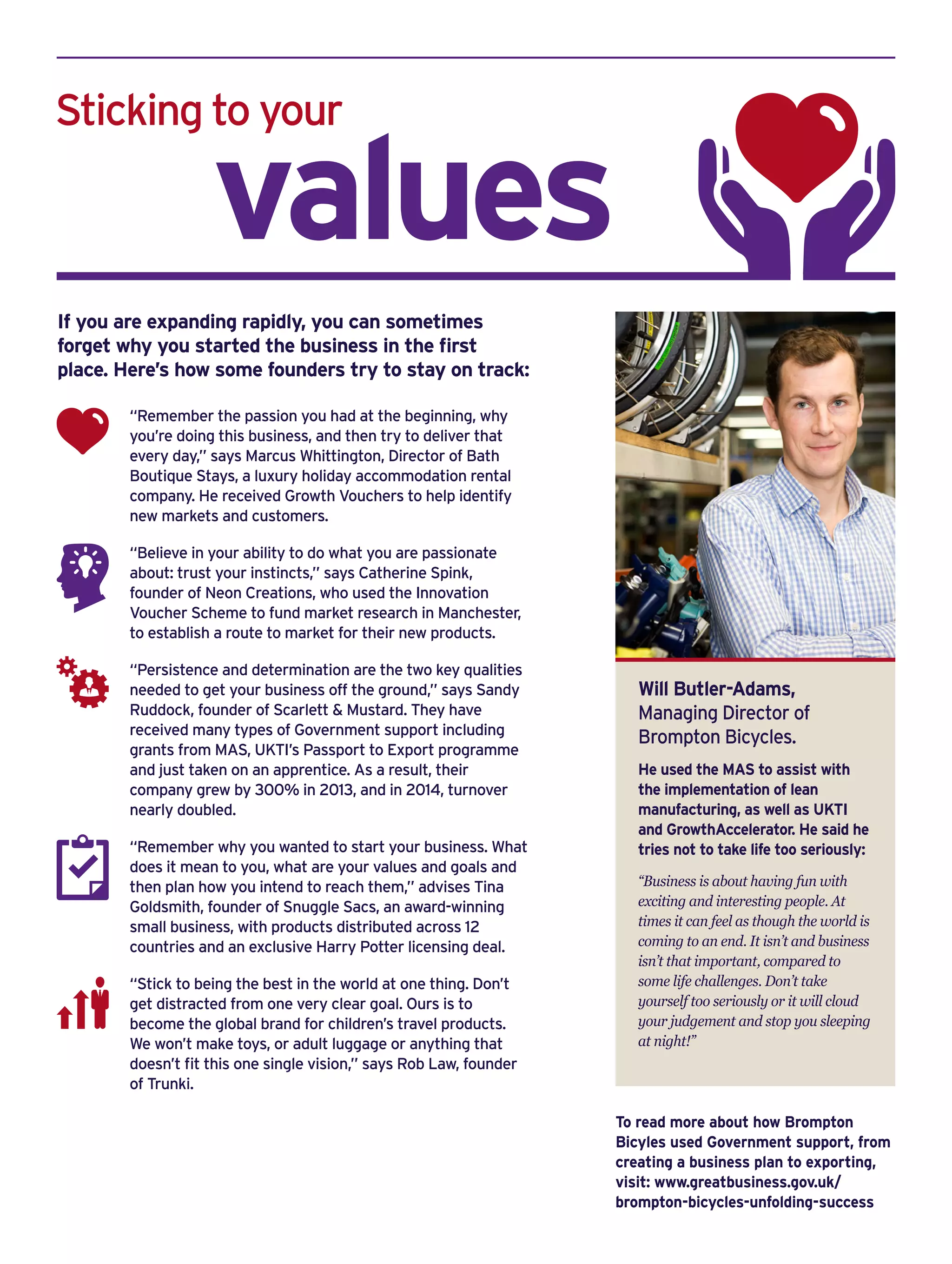 Sticking to your
	 values
If you are expanding rapidly, you can sometimes
forget why you started the business in the first
place. Here’s how some founders try to stay on track:
“Remember the passion you had at the beginning, why
you’re doing this business, and then try to deliver that
every day,” says Marcus Whittington, Director of Bath
Boutique Stays, a luxury holiday accommodation rental
company. He received Growth Vouchers to help identify
new markets and customers.
“Believe in your ability to do what you are passionate
about: trust your instincts,” says Catherine Spink,
founder of Neon Creations, who used the Innovation
Voucher Scheme to fund market research in Manchester,
to establish a route to market for their new products.
“Persistence and determination are the two key qualities
needed to get your business off the ground,” says Sandy
Ruddock, founder of Scarlett & Mustard. They have
received many types of Government support including
grants from MAS, UKTI’s Passport to Export programme
and just taken on an apprentice. As a result, their
company grew by 300% in 2013, and in 2014, turnover
nearly doubled.
“Remember why you wanted to start your business. What
does it mean to you, what are your values and goals and
then plan how you intend to reach them,” advises Tina
Goldsmith, founder of Snuggle Sacs, an award-winning
small business, with products distributed across 12
countries and an exclusive Harry Potter licensing deal.
“Stick to being the best in the world at one thing. Don’t
get distracted from one very clear goal. Ours is to
become the global brand for children’s travel products.
We won’t make toys, or adult luggage or anything that
doesn’t fit this one single vision,” says Rob Law, founder
of Trunki.
Will Butler-Adams,
Managing Director of
Brompton Bicycles.
He used the MAS to assist with
the implementation of lean
manufacturing, as well as UKTI
and GrowthAccelerator. He said he
tries not to take life too seriously:
“Business is about having fun with
exciting and interesting people. At
times it can feel as though the world is
coming to an end. It isn’t and business
isn’t that important, compared to
some life challenges. Don’t take
yourself too seriously or it will cloud
your judgement and stop you sleeping
at night!”
To read more about how Brompton
Bicyles used Government support, from
creating a business plan to exporting,
visit: www.greatbusiness.gov.uk/
brompton-bicycles-unfolding-success
 