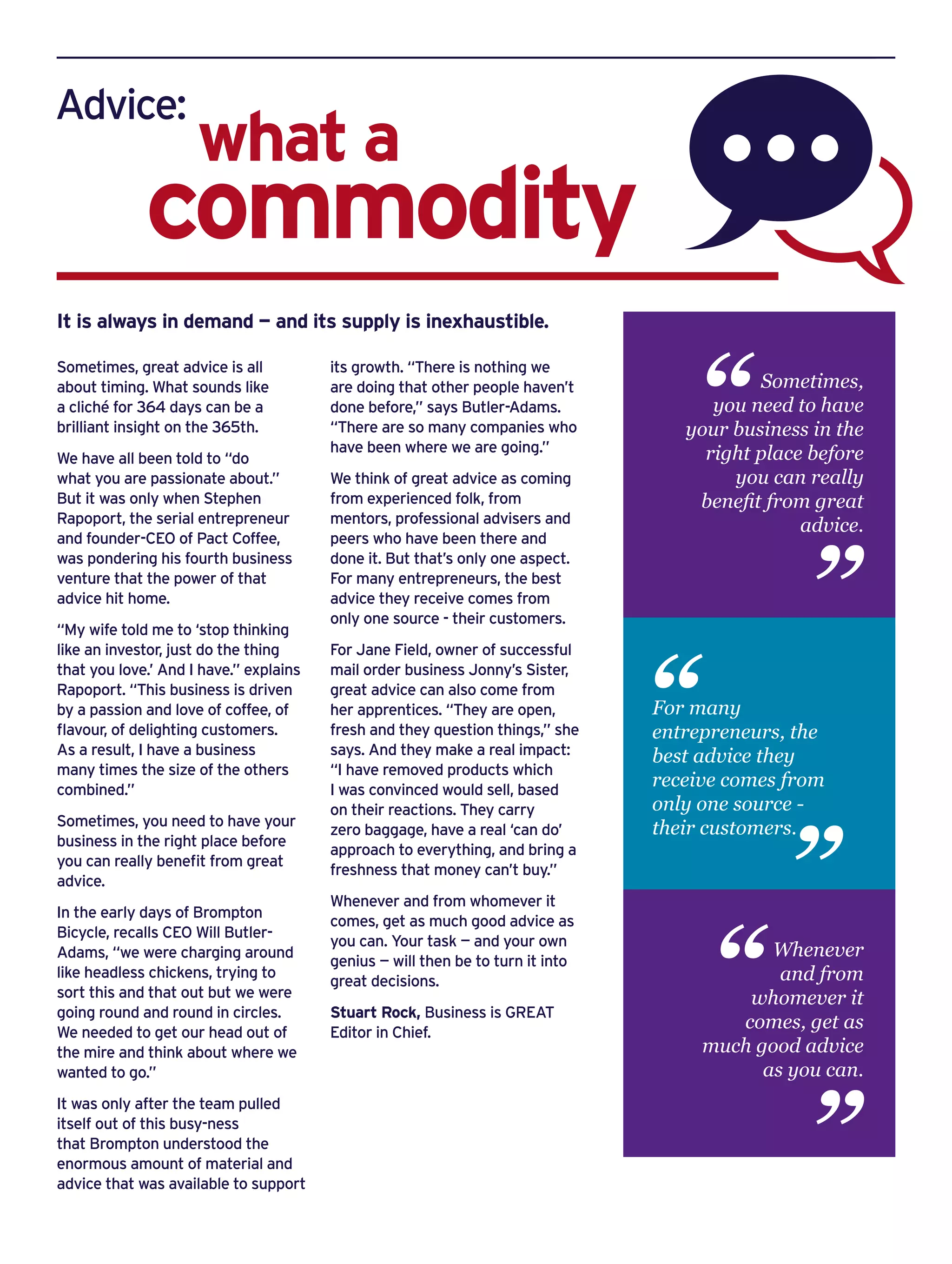 Advice:
commodity
what a
Sometimes, great advice is all
about timing. What sounds like
a cliché for 364 days can be a
brilliant insight on the 365th.
We have all been told to “do
what you are passionate about.”
But it was only when Stephen
Rapoport, the serial entrepreneur
and founder-CEO of Pact Coffee,
was pondering his fourth business
venture that the power of that
advice hit home.
“My wife told me to ‘stop thinking
like an investor, just do the thing
that you love.’ And I have.” explains
Rapoport. “This business is driven
by a passion and love of coffee, of
flavour, of delighting customers.
As a result, I have a business
many times the size of the others
combined.”
Sometimes, you need to have your
business in the right place before
you can really benefit from great
advice.
In the early days of Brompton
Bicycle, recalls CEO Will Butler-
Adams, “we were charging around
like headless chickens, trying to
sort this and that out but we were
going round and round in circles.
We needed to get our head out of
the mire and think about where we
wanted to go.”
It was only after the team pulled
itself out of this busy-ness
that Brompton understood the
enormous amount of material and
advice that was available to support
its growth. “There is nothing we
are doing that other people haven’t
done before,” says Butler-Adams.
“There are so many companies who
have been where we are going.”
We think of great advice as coming
from experienced folk, from
mentors, professional advisers and
peers who have been there and
done it. But that’s only one aspect.
For many entrepreneurs, the best
advice they receive comes from
only one source - their customers.
For Jane Field, owner of successful
mail order business Jonny’s Sister,
great advice can also come from
her apprentices. “They are open,
fresh and they question things,” she
says. And they make a real impact:
“I have removed products which
I was convinced would sell, based
on their reactions. They carry
zero baggage, have a real ‘can do’
approach to everything, and bring a
freshness that money can’t buy.”
Whenever and from whomever it
comes, get as much good advice as
you can. Your task — and your own
genius — will then be to turn it into
great decisions.
Stuart Rock, Business is GREAT
Editor in Chief.
It is always in demand — and its supply is inexhaustible.
For many
entrepreneurs, the
best advice they
receive comes from
only one source -
their customers.
“
“
Sometimes,
you need to have
your business in the
right place before
you can really
benefit from great
advice.
“
“
Whenever
and from
whomever it
comes, get as
much good advice
as you can.
“
“
 