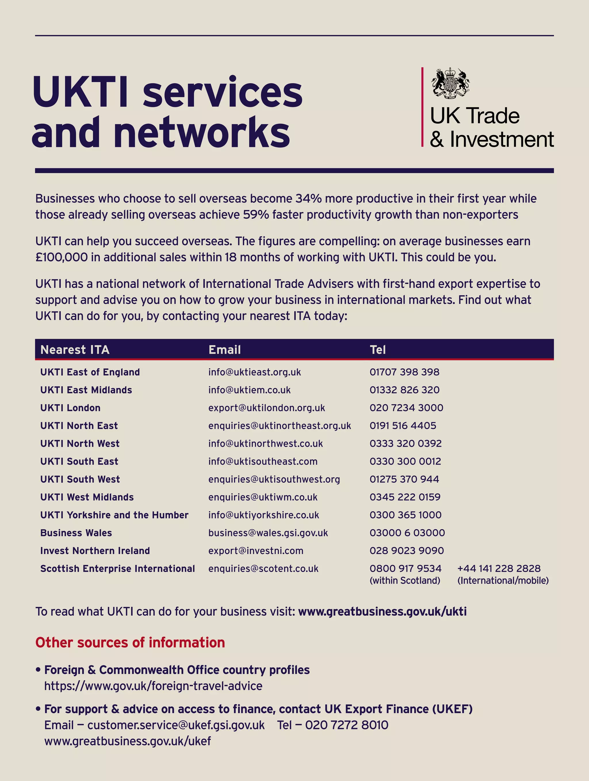 Businesses who choose to sell overseas become 34% more productive in their first year while
those already selling overseas achieve 59% faster productivity growth than non-exporters
UKTI can help you succeed overseas. The figures are compelling: on average businesses earn
£100,000 in additional sales within 18 months of working with UKTI. This could be you.
UKTI has a national network of International Trade Advisers with first-hand export expertise to
support and advise you on how to grow your business in international markets. Find out what
UKTI can do for you, by contacting your nearest ITA today:
Nearest ITA Email Tel
UKTI East of England info@uktieast.org.uk 01707 398 398
UKTI East Midlands info@uktiem.co.uk 01332 826 320
UKTI London export@uktilondon.org.uk 020 7234 3000
UKTI North East enquiries@uktinortheast.org.uk 0191 516 4405
UKTI North West info@uktinorthwest.co.uk 0333 320 0392
UKTI South East info@uktisoutheast.com 0330 300 0012
UKTI South West enquiries@uktisouthwest.org 01275 370 944
UKTI West Midlands enquiries@uktiwm.co.uk 0345 222 0159
UKTI Yorkshire and the Humber info@uktiyorkshire.co.uk 0300 365 1000
Business Wales business@wales.gsi.gov.uk 03000 6 03000
Invest Northern Ireland export@investni.com 028 9023 9090
Scottish Enterprise International enquiries@scotent.co.uk 0800 917 9534 	 +44 141 228 2828
(within Scotland)	 (International/mobile)
To read what UKTI can do for your business visit: www.greatbusiness.gov.uk/ukti
Other sources of information
• Foreign  Commonwealth Office country profiles
https://www.gov.uk/foreign-travel-advice
• For support  advice on access to finance, contact UK Export Finance (UKEF)
Email — customer.service@ukef.gsi.gov.uk Tel — 020 7272 8010
www.greatbusiness.gov.uk/ukef
UKTI services
and networks
 