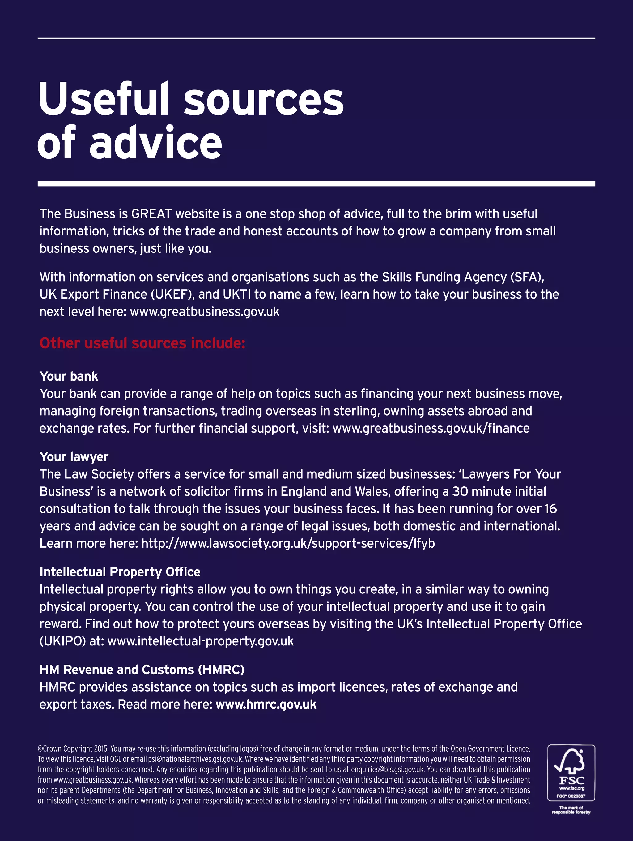 Useful sources
of advice
The Business is GREAT website is a one stop shop of advice, full to the brim with useful
information, tricks of the trade and honest accounts of how to grow a company from small
business owners, just like you.
With information on services and organisations such as the Skills Funding Agency (SFA),
UK Export Finance (UKEF), and UKTI to name a few, learn how to take your business to the
next level here: www.greatbusiness.gov.uk
Other useful sources include:
Your bank
Your bank can provide a range of help on topics such as financing your next business move,
managing foreign transactions, trading overseas in sterling, owning assets abroad and
exchange rates. For further financial support, visit: www.greatbusiness.gov.uk/finance
Your lawyer
The Law Society offers a service for small and medium sized businesses: ‘Lawyers For Your
Business’ is a network of solicitor firms in England and Wales, offering a 30 minute initial
consultation to talk through the issues your business faces. It has been running for over 16
years and advice can be sought on a range of legal issues, both domestic and international.
Learn more here: http://www.lawsociety.org.uk/support-services/lfyb
Intellectual Property Office
Intellectual property rights allow you to own things you create, in a similar way to owning
physical property. You can control the use of your intellectual property and use it to gain
reward. Find out how to protect yours overseas by visiting the UK’s Intellectual Property Office
(UKIPO) at: www.intellectual-property.gov.uk
HM Revenue and Customs (HMRC)
HMRC provides assistance on topics such as import licences, rates of exchange and
export taxes. Read more here: www.hmrc.gov.uk
©Crown Copyright 2015. You may re-use this information (excluding logos) free of charge in any format or medium, under the terms of the Open Government Licence.
Toviewthislicence,visitOGLoremailpsi@nationalarchives.gsi.gov.uk.Wherewehaveidentifiedanythirdpartycopyrightinformationyouwillneedtoobtainpermission
from the copyright holders concerned. Any enquiries regarding this publication should be sent to us at enquiries@bis.gsi.gov.uk. You can download this publication
from www.greatbusiness.gov.uk. Whereas every effort has been made to ensure that the information given in this document is accurate, neither UK Trade  Investment
nor its parent Departments (the Department for Business, Innovation and Skills, and the Foreign  Commonwealth Office) accept liability for any errors, omissions
or misleading statements, and no warranty is given or responsibility accepted as to the standing of any individual, firm, company or other organisation mentioned.
 