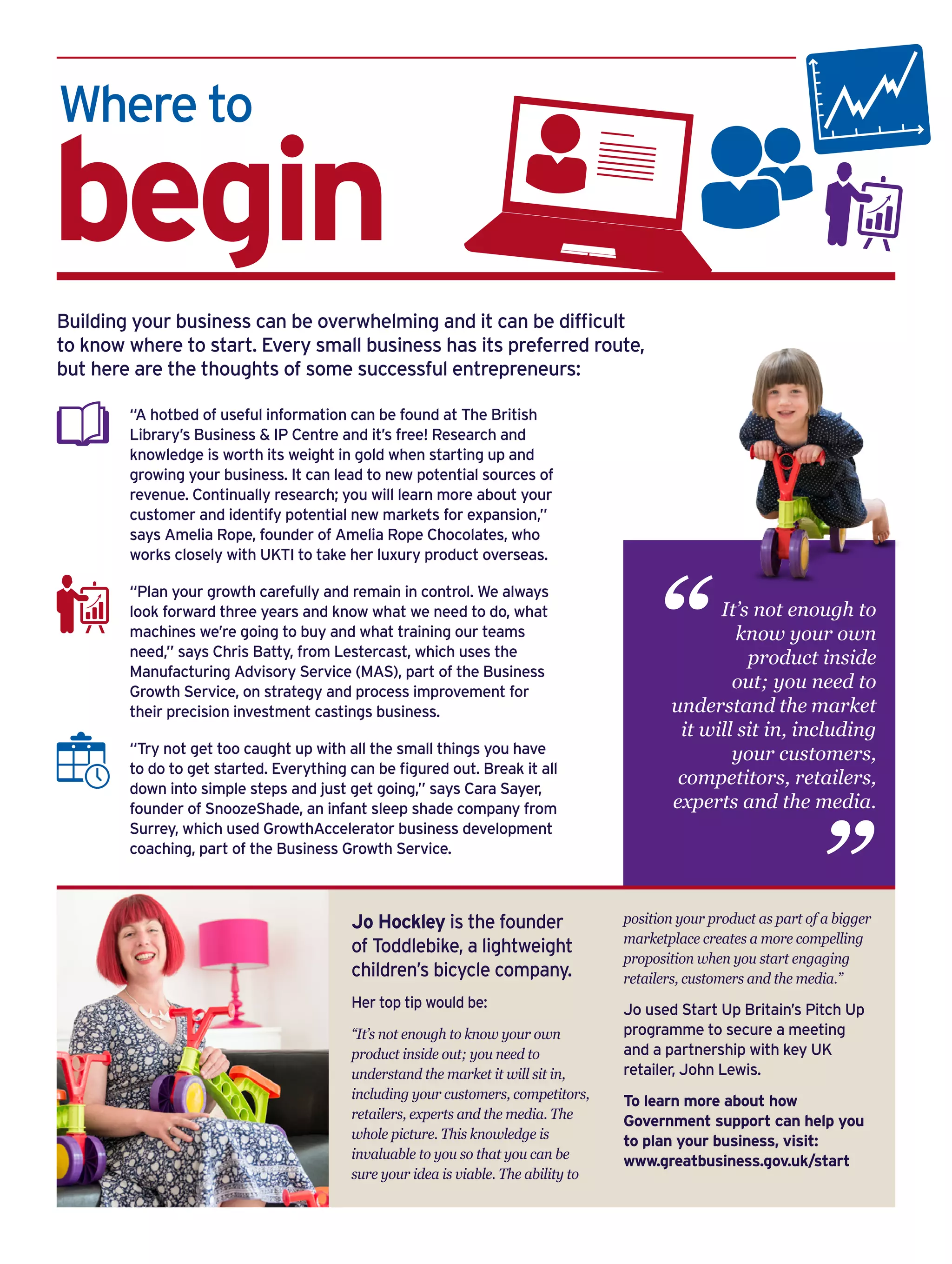 Where to
begin
“A hotbed of useful information can be found at The British
Library’s Business & IP Centre and it’s free! Research and
knowledge is worth its weight in gold when starting up and
growing your business. It can lead to new potential sources of
revenue. Continually research; you will learn more about your
customer and identify potential new markets for expansion,”
says Amelia Rope, founder of Amelia Rope Chocolates, who
works closely with UKTI to take her luxury product overseas.
“Plan your growth carefully and remain in control. We always
look forward three years and know what we need to do, what
machines we’re going to buy and what training our teams
need,” says Chris Batty, from Lestercast, which uses the
Manufacturing Advisory Service (MAS), part of the Business
Growth Service, on strategy and process improvement for
their precision investment castings business.
“Try not get too caught up with all the small things you have
to do to get started. Everything can be figured out. Break it all
down into simple steps and just get going,” says Cara Sayer,
founder of SnoozeShade, an infant sleep shade company from
Surrey, which used GrowthAccelerator business development
coaching, part of the Business Growth Service.
Building your business can be overwhelming and it can be difficult
to know where to start. Every small business has its preferred route,
but here are the thoughts of some successful entrepreneurs:
It’s not enough to
know your own
product inside
out; you need to
understand the market
it will sit in, including
your customers,
competitors, retailers,
experts and the media.
“
“
Jo Hockley is the founder
of Toddlebike, a lightweight
children’s bicycle company.
Her top tip would be:
“It’s not enough to know your own
product inside out; you need to
understand the market it will sit in,
including your customers, competitors,
retailers, experts and the media. The
whole picture. This knowledge is
invaluable to you so that you can be
sure your idea is viable. The ability to
position your product as part of a bigger
marketplace creates a more compelling
proposition when you start engaging
retailers, customers and the media.”
Jo used Start Up Britain’s Pitch Up
programme to secure a meeting
and a partnership with key UK
retailer, John Lewis.
To learn more about how
Government support can help you
to plan your business, visit:
www.greatbusiness.gov.uk/start
 