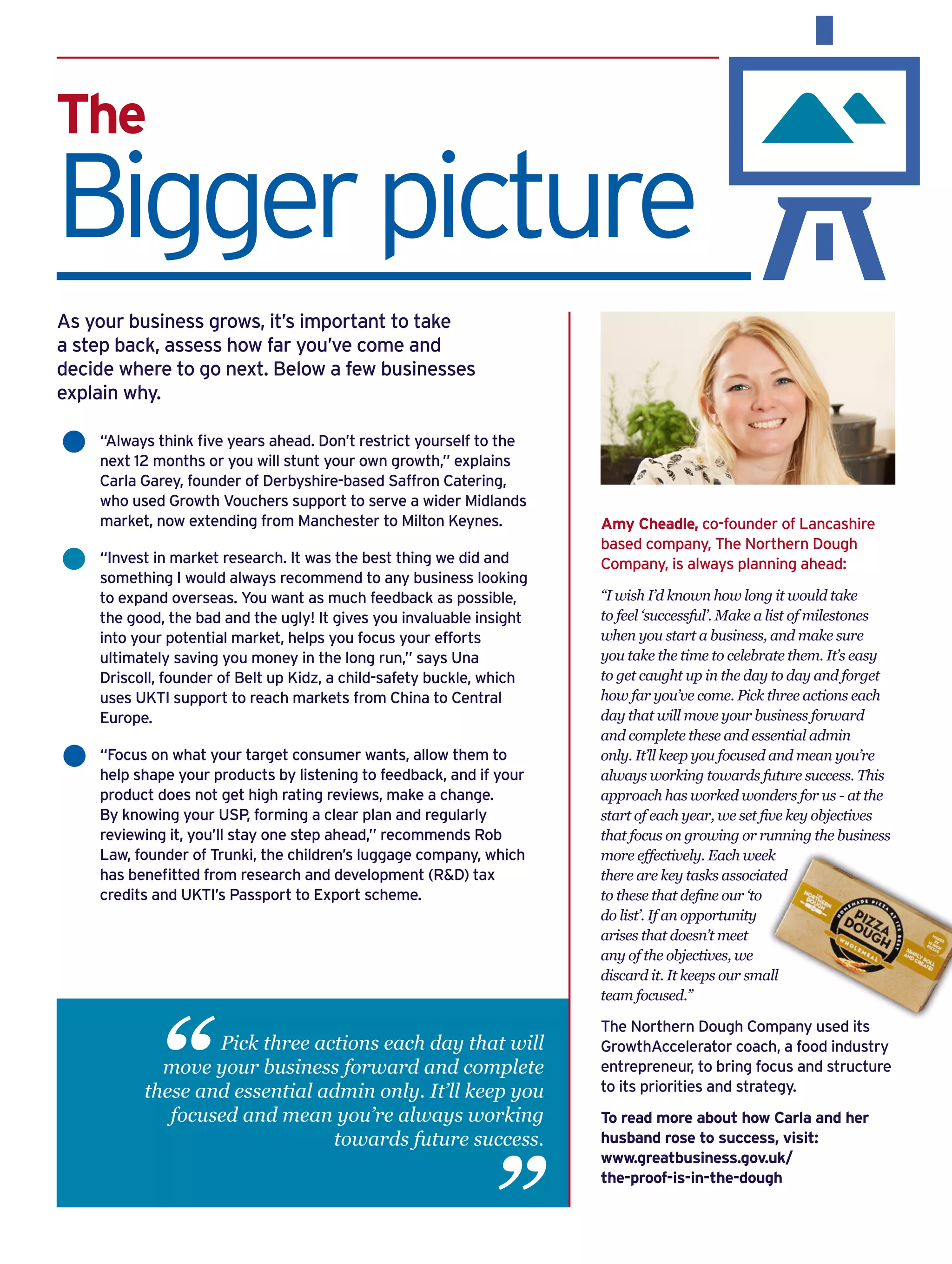 The
Biggerpicture
“Always think five years ahead. Don’t restrict yourself to the
next 12 months or you will stunt your own growth,” explains
Carla Garey, founder of Derbyshire-based Saffron Catering,
who used Growth Vouchers support to serve a wider Midlands
market, now extending from Manchester to Milton Keynes.
“Invest in market research. It was the best thing we did and
something I would always recommend to any business looking
to expand overseas. You want as much feedback as possible,
the good, the bad and the ugly! It gives you invaluable insight
into your potential market, helps you focus your efforts
ultimately saving you money in the long run,” says Una
Driscoll, founder of Belt up Kidz, a child-safety buckle, which
uses UKTI support to reach markets from China to Central
Europe.
“Focus on what your target consumer wants, allow them to
help shape your products by listening to feedback, and if your
product does not get high rating reviews, make a change.
By knowing your USP, forming a clear plan and regularly
reviewing it, you’ll stay one step ahead,” recommends Rob
Law, founder of Trunki, the children’s luggage company, which
has benefitted from research and development (R&D) tax
credits and UKTI’s Passport to Export scheme.
As your business grows, it’s important to take
a step back, assess how far you’ve come and
decide where to go next. Below a few businesses
explain why.
Amy Cheadle, co-founder of Lancashire
based company, The Northern Dough
Company, is always planning ahead:
“I wish I’d known how long it would take
to feel ‘successful’. Make a list of milestones
when you start a business, and make sure
you take the time to celebrate them. It’s easy
to get caught up in the day to day and forget
how far you’ve come. Pick three actions each
day that will move your business forward
and complete these and essential admin
only. It’ll keep you focused and mean you’re
always working towards future success. This
approach has worked wonders for us - at the
start of each year, we set five key objectives
that focus on growing or running the business
more effectively. Each week
there are key tasks associated
to these that define our ‘to
do list’. If an opportunity
arises that doesn’t meet
any of the objectives, we
discard it. It keeps our small
team focused.”
The Northern Dough Company used its
GrowthAccelerator coach, a food industry
entrepreneur, to bring focus and structure
to its priorities and strategy.
To read more about how Carla and her
husband rose to success, visit:
www.greatbusiness.gov.uk/
the-proof-is-in-the-dough
Pick three actions each day that will
move your business forward and complete
these and essential admin only. It’ll keep you
focused and mean you’re always working
towards future success.
“ “
 