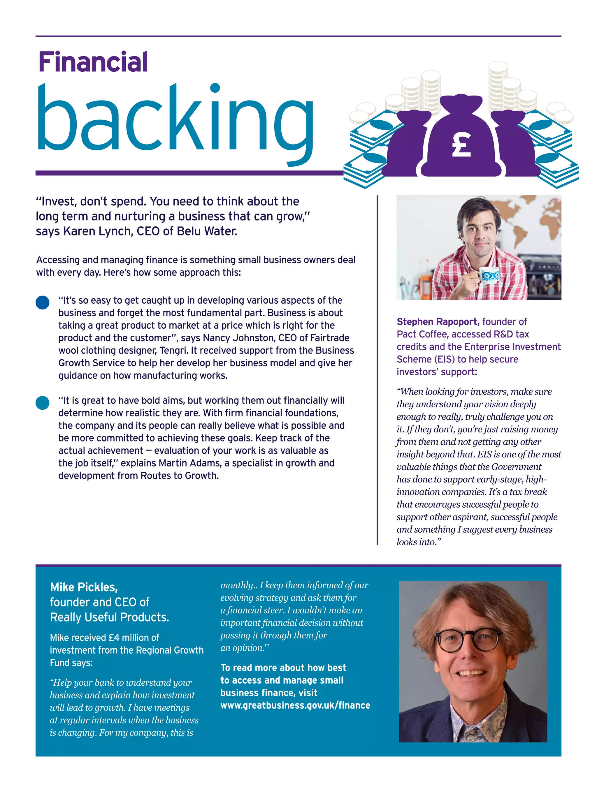 Financial
backing
Mike Pickles,
founder and CEO of
Really Useful Products.
Mike received £4 million of
investment from the Regional Growth
Fund says:
“Help your bank to understand your
business and explain how investment
will lead to growth. I have meetings
at regular intervals when the business
is changing. For my company, this is
monthly.. I keep them informed of our
evolving strategy and ask them for
a financial steer. I wouldn’t make an
important financial decision without
passing it through them for
an opinion.”
To read more about how best
to access and manage small
business finance, visit
www.greatbusiness.gov.uk/finance
Stephen Rapoport, founder of
Pact Coffee, accessed R&D tax
credits and the Enterprise Investment
Scheme (EIS) to help secure
investors’ support:
“When looking for investors, make sure
they understand your vision deeply
enough to really, truly challenge you on
it. If they don’t, you’re just raising money
from them and not getting any other
insight beyond that. EIS is one of the most
valuable things that the Government
has done to support early-stage, high-
innovation companies. It’s a tax break
that encourages successful people to
support other aspirant, successful people
and something I suggest every business
looks into.”
“It’s so easy to get caught up in developing various aspects of the
business and forget the most fundamental part. Business is about
taking a great product to market at a price which is right for the
product and the customer”, says Nancy Johnston, CEO of Fairtrade
wool clothing designer, Tengri. It received support from the Business
Growth Service to help her develop her business model and give her
guidance on how manufacturing works.
“It is great to have bold aims, but working them out financially will
determine how realistic they are. With firm financial foundations,
the company and its people can really believe what is possible and
be more committed to achieving these goals. Keep track of the
actual achievement — evaluation of your work is as valuable as
the job itself,” explains Martin Adams, a specialist in growth and
development from Routes to Growth.
Accessing and managing finance is something small business owners deal
with every day. Here’s how some approach this:
“Invest, don’t spend. You need to think about the
long term and nurturing a business that can grow,”
says Karen Lynch, CEO of Belu Water.
£
 