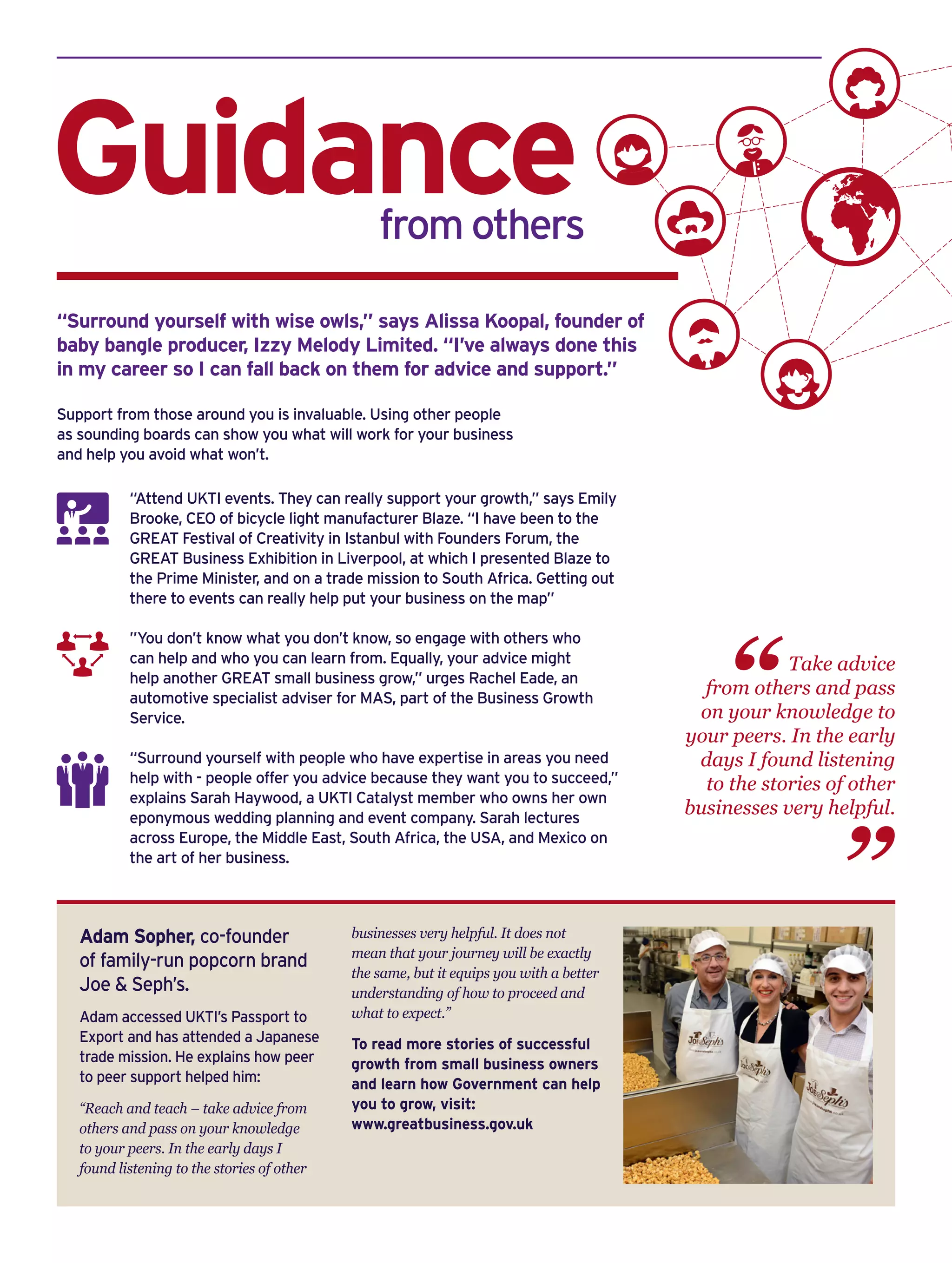 Adam Sopher, co-founder
of family-run popcorn brand
Joe & Seph’s.
Adam accessed UKTI’s Passport to
Export and has attended a Japanese
trade mission. He explains how peer
to peer support helped him:
“Reach and teach – take advice from
others and pass on your knowledge
to your peers. In the early days I
found listening to the stories of other
businesses very helpful. It does not
mean that your journey will be exactly
the same, but it equips you with a better
understanding of how to proceed and
what to expect.”
To read more stories of successful
growth from small business owners
and learn how Government can help
you to grow, visit:
www.greatbusiness.gov.uk
“Attend UKTI events. They can really support your growth,” says Emily
Brooke, CEO of bicycle light manufacturer Blaze. “I have been to the
GREAT Festival of Creativity in Istanbul with Founders Forum, the
GREAT Business Exhibition in Liverpool, at which I presented Blaze to
the Prime Minister, and on a trade mission to South Africa. Getting out
there to events can really help put your business on the map”
”You don’t know what you don’t know, so engage with others who
can help and who you can learn from. Equally, your advice might
help another GREAT small business grow,” urges Rachel Eade, an
automotive specialist adviser for MAS, part of the Business Growth
Service.
“Surround yourself with people who have expertise in areas you need
help with - people offer you advice because they want you to succeed,”
explains Sarah Haywood, a UKTI Catalyst member who owns her own
eponymous wedding planning and event company. Sarah lectures
across Europe, the Middle East, South Africa, the USA, and Mexico on
the art of her business.
Guidance 			 from others
Support from those around you is invaluable. Using other people
as sounding boards can show you what will work for your business
and help you avoid what won’t.
“Surround yourself with wise owls,” says Alissa Koopal, founder of
baby bangle producer, Izzy Melody Limited. “I’ve always done this
in my career so I can fall back on them for advice and support.”
Take advice
from others and pass
on your knowledge to
your peers. In the early
days I found listening
to the stories of other
businesses very helpful.
“
“
 
