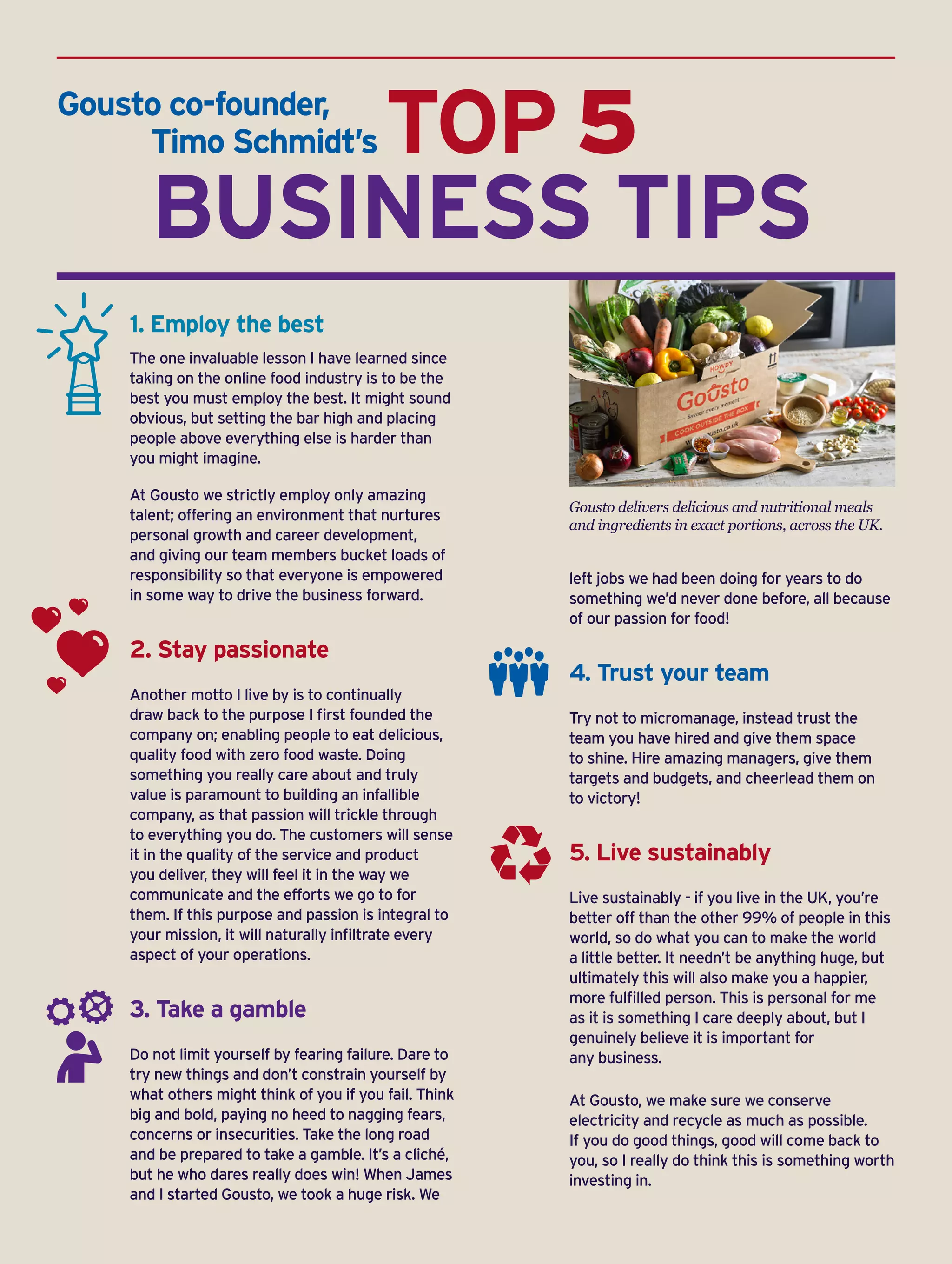 TOP 5
	 BUSINESS TIPS
1. Employ the best
The one invaluable lesson I have learned since
taking on the online food industry is to be the
best you must employ the best. It might sound
obvious, but setting the bar high and placing
people above everything else is harder than
you might imagine.
At Gousto we strictly employ only amazing
talent; offering an environment that nurtures
personal growth and career development,
and giving our team members bucket loads of
responsibility so that everyone is empowered
in some way to drive the business forward.
2. Stay passionate
Another motto I live by is to continually
draw back to the purpose I first founded the
company on; enabling people to eat delicious,
quality food with zero food waste. Doing
something you really care about and truly
value is paramount to building an infallible
company, as that passion will trickle through
to everything you do. The customers will sense
it in the quality of the service and product
you deliver, they will feel it in the way we
communicate and the efforts we go to for
them. If this purpose and passion is integral to
your mission, it will naturally infiltrate every
aspect of your operations.
3. Take a gamble
Do not limit yourself by fearing failure. Dare to
try new things and don’t constrain yourself by
what others might think of you if you fail. Think
big and bold, paying no heed to nagging fears,
concerns or insecurities. Take the long road
and be prepared to take a gamble. It’s a cliché,
but he who dares really does win! When James
and I started Gousto, we took a huge risk. We
left jobs we had been doing for years to do
something we’d never done before, all because
of our passion for food!
4. Trust your team
Try not to micromanage, instead trust the
team you have hired and give them space
to shine. Hire amazing managers, give them
targets and budgets, and cheerlead them on
to victory!
5. Live sustainably
Live sustainably - if you live in the UK, you’re
better off than the other 99% of people in this
world, so do what you can to make the world
a little better. It needn’t be anything huge, but
ultimately this will also make you a happier,
more fulfilled person. This is personal for me
as it is something I care deeply about, but I
genuinely believe it is important for
any business.
At Gousto, we make sure we conserve
electricity and recycle as much as possible.
If you do good things, good will come back to
you, so I really do think this is something worth
investing in.
Gousto delivers delicious and nutritional meals
and ingredients in exact portions, across the UK.
Gousto co-founder,
	 Timo Schmidt’s
 