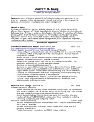 Andrew R. Craig
andruwcraig@gmail.com/603-667-6536
5 Timber Lane, Franconia NH 03580
Summary: Highly skilled and talented IT professional with extensive experience in the
areas of: network / system administration, network engineering, system engineering,
database administration, virtualization and project management.
Technical Skills:
Windows 2003/2008/2012 Server, VMWare vSphere 5.5 -6.0, vCenter Server, ESXi,
vSphere Client, Windows XP/7/8/10, Avaya Definity Systems, Telephony, Innline Voicemail,
Call Accounting, HP Procurve switches, Cisco Routers (ASA), Cisco firwalls, Cisco VPN, Active
Directory, DNS, DHCP Dell Powervault servers, Terminal Servers, Files Servers (SAS),
Applications Servers, Proxy Servers POS Systems: Micros Systems (F&B), Spasoft,
RTP(retail, ski, golf), PMS Systems: Opera, Springer Miller, Ricoh Copiers and HP printers,
Commvault Backup Systems
Professional Experience
Omni Mount Washington Resort- Bretton Woods, NH 2002 - 2015
https://www.omnihotels.com/hotels/bretton-woods-mount-washington
Network Support Specialist/Network Technician/IT Manager/IT Director
∙ Install, configure, and support local area network (LAN), wide area network (WAN),
and Internet system or any segment of the network system. Maintain network
hardware and software.
∙ Monitor network to ensure network availability to all system users and perform
necessary maintenance to support network availability.
∙ Manage other network support, client server, and application specialists. Plan,
coordinate, and implement network security measures.
∙ Configure and support data backup systems.
∙ Configure and support Network servers including Domain Controllers, DHCP servers,
DNS servers, File Servers, Application Servers and Terminal Servers. Install and
support all POS systems software and hardware including RTP, Spasoft and Micros.
∙ Configure and support VMware ESXi hosts using vCenter, building and configuring
virtual machines, converting physical to virtual servers.
∙ Proficient with Avaya Definity Systems, Innline Voicemail, and Call Accounting
systems. Install and repair telephone station equipment. Install and repair
telephone, data, and television cable.
Plymouth State College - Plymouth NH 2001- 2002
Hardware Technician Internship
∙ Applied hardware and operating system installation, configuration, and troubleshoot
skills on service calls on the PSC campus and on the technology shop’s tech benches
on a wide variety of computers in a networked environment.
∙ Specific duties include partitioning disk drives, using Command-Line Interface,
installing Windows 95/98/2000/XP, troubleshooting failed installations, installing
networking components, and configuring TCP/IP.
Telecomm Technician Internship Summer 2002
∙ Installed and terminated Cat 5e and coax cable for CATV as well as troubleshooting
voice, data or CATV lines.
∙ Installed and programmed emergency phones, analog lines, digital sets, and
activating network jacks.
∙ Troubleshoot network connectivity and TCP/IP related problems.
 