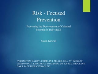 Risk - Focused
Prevention
Preventing the Development of Criminal
Potential in Individuals
Susan Kirwan
FARRINGTON, D. (2009). CRIME. IN J. MILLER (ED.), 21ST CENTURY
CRIMINOLOGY: A REFERENCE HANDBOOK. (PP. 628-637). THOUSAND
OAKS: SAGE PUBLICATIONS, INC.
 