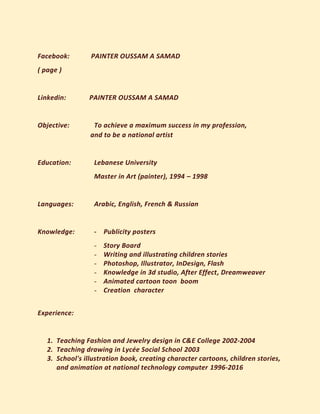 Facebook: PAINTER OUSSAM A SAMAD
( page )
Linkedin: PAINTER OUSSAM A SAMAD
Objective: To achieve a maximum success in my profession,
and to be a national artist
Education: Lebanese University
Master in Art (painter), 1994 – 1998
Languages: Arabic, English, French & Russian
Knowledge: - Publicity posters
- Story Board
- Writing and illustrating children stories
- Photoshop, Illustrator, InDesign, Flash
- Knowledge in 3d studio, After Effect, Dreamweaver
- Animated cartoon toon boom
- Creation character
Experience:
1. Teaching Fashion and Jewelry design in C&E College 2002-2004
2. Teaching drawing in Lycée Social School 2003
3. School's illustration book, creating character cartoons, children stories,
and animation at national technology computer 1996-2016
 