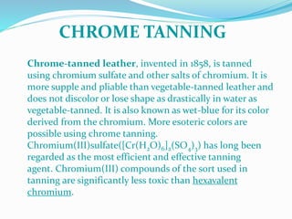 Chrome-tanned leather, invented in 1858, is tanned
using chromium sulfate and other salts of chromium. It is
more supple and pliable than vegetable-tanned leather and
does not discolor or lose shape as drastically in water as
vegetable-tanned. It is also known as wet-blue for its color
derived from the chromium. More esoteric colors are
possible using chrome tanning.
Chromium(III)sulfate([Cr(H2O)6]2(SO4)3) has long been
regarded as the most efficient and effective tanning
agent. Chromium(III) compounds of the sort used in
tanning are significantly less toxic than hexavalent
chromium.
CHROME TANNING
 