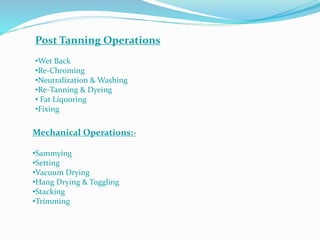 Post Tanning Operations
•Wet Back
•Re-Chroming
•Neutralization & Washing
•Re-Tanning & Dyeing
• Fat Liquoring
•Fixing
Mechanical Operations:-
•Sammying
•Setting
•Vacuum Drying
•Hang Drying & Toggling
•Stacking
•Trimming
 