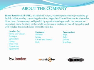 ABOUT THE COMPANY
Super Tannery Ltd (STL), established in 1953, started operations by processing 50
Buffalo hides per day, converting them into Vegetable Tanned Leather for shoe soles.
Since then, the company, well guided by a professional approach, has marked an
important name for itself in the world leather map, making it, one of the oldest and
well reputed business houses of Northern India.
Footwear:
Military
Safety
Casual and Formal
Kids
Leather for:
Safety and Casual
Footwear
Upholstery
Lining
Shoe soles
Equestrian
equipment
Accessories:
Bags
Belts
Jackets
Jewellery
 