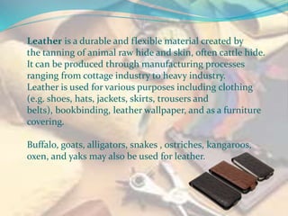 Leather is a durable and flexible material created by
the tanning of animal raw hide and skin, often cattle hide.
It can be produced through manufacturing processes
ranging from cottage industry to heavy industry.
Leather is used for various purposes including clothing
(e.g. shoes, hats, jackets, skirts, trousers and
belts), bookbinding, leather wallpaper, and as a furniture
covering.
Buffalo, goats, alligators, snakes , ostriches, kangaroos,
oxen, and yaks may also be used for leather.
 
