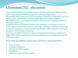 Chromium (VI) – the source
It is essential to identify the possible sources of Cr(VI) and the possible generation
of the same during the leather and product manufacturing process.
The possible direct sources of Cr(VI) are the Basic Chromium Sulfate (BCS) used as a
tanning agent, certain class of metal complex dyes and inorganic pigments.
Particularly in the case of pigments based on lead chromate is a possible source of
hexavalent chromium.
Unreduced chromium present tin the leather auxiliaries are the direct source of
Cr(VI). Apart from the direct sources many tools, substances, auxiliaries, chemicals
and process parameters could contribute significantly to the conversion of trivalent
chromium into hexavalent chromium.
Oxidation of Cr(III) to Cr(VI) by oxygen in air during the processes carried out at
higher pH in leather and footwear manufacturing process is an important cause of
Cr(VI) generation.
Some of the possibilities of generation of Cr(VI) are presented below
1. Neutralization
2. Ammonia Treatment
3. Thermal and Photo-ageing
4. Fat liquors
5. Adhesives Used in Product making
 
