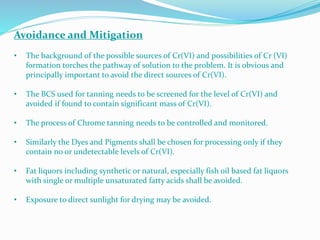 Avoidance and Mitigation
• The background of the possible sources of Cr(VI) and possibilities of Cr (VI)
formation torches the pathway of solution to the problem. It is obvious and
principally important to avoid the direct sources of Cr(VI).
• The BCS used for tanning needs to be screened for the level of Cr(VI) and
avoided if found to contain significant mass of Cr(VI).
• The process of Chrome tanning needs to be controlled and monitored.
• Similarly the Dyes and Pigments shall be chosen for processing only if they
contain no or undetectable levels of Cr(VI).
• Fat liquors including synthetic or natural, especially fish oil based fat liquors
with single or multiple unsaturated fatty acids shall be avoided.
• Exposure to direct sunlight for drying may be avoided.
 