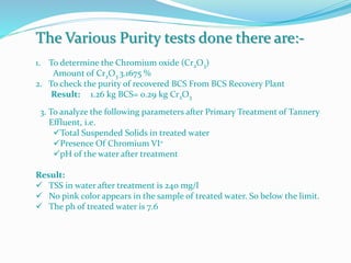 The Various Purity tests done there are:-
1. To determine the Chromium oxide (Cr2O3)
Amount of Cr2O3 3.1675 %
2. To check the purity of recovered BCS From BCS Recovery Plant
Result: 1.26 kg BCS= 0.29 kg Cr2O3
3. To analyze the following parameters after Primary Treatment of Tannery
Effluent, i.e.
Total Suspended Solids in treated water
Presence Of Chromium VI+
pH of the water after treatment
Result:
 TSS in water after treatment is 240 mg/l
 No pink color appears in the sample of treated water. So below the limit.
 The ph of treated water is 7.6
 