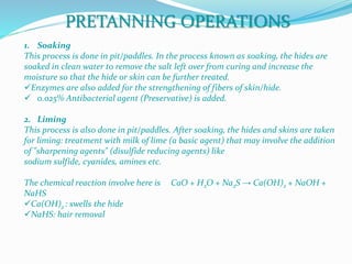 1. Soaking
This process is done in pit/paddles. In the process known as soaking, the hides are
soaked in clean water to remove the salt left over from curing and increase the
moisture so that the hide or skin can be further treated.
Enzymes are also added for the strengthening of fibers of skin/hide.
 0.025% Antibacterial agent (Preservative) is added.
2. Liming
This process is also done in pit/paddles. After soaking, the hides and skins are taken
for liming: treatment with milk of lime (a basic agent) that may involve the addition
of "sharpening agents" (disulfide reducing agents) like
sodium sulfide, cyanides, amines etc.
The chemical reaction involve here is CaO + H2O + Na2S → Ca(OH)2 + NaOH +
NaHS
Ca(OH)2 : swells the hide
NaHS: hair removal
PRETANNING OPERATIONS
 