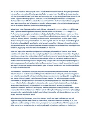 due to non allocationof basic inputs evenifundertakenfor national intereststhrough higherrate of
interestsfrom international fundingagencies.Today on record more than 100 projectsare standing
still due to non availabilityof land,labor, and technologyand of course nodding oflocal authoritiesas
well as suppliersof trading agencies.How longa team wants to perform? Whenentire process
chalkedand momentof further activity dependonthe activitiesof aforementionedfactors,no good
team want to continue and leftas soonas possible tobecome a part oforganizational development
not an instrumentof defuncthuman resource management.
Allocationof inputs(Money,machine,materials and manpower)--------------- brings-------- Efficiency
(Skill,capability,knowledge andexperiencesprovideshowto utilize inputs)----------brings---------
Performances( achievingthe targets before schedule byhandlingthe inputs,save moneyand time,
keepahead of rivals)---------- brings--------- jobenrichment( confidence atscarcity, able to handle any
job at the absence of other, knowledge onmaintenance , avoidance ofout sourcingagency, little
chances of disputesor suspensionofwork and make loyalist).We talk about job analysisthrough job
descriptionfollowedbyjob specificationunfortunatelynone ofthe P.S.Usevenfinancial institution
followthemin action and higherofficialsare boundto complete the incompletionofduties specified
for others,by paying more than 60 sometime 65 hours ina week.
Rulesand regulationsare made through discussionsbythe people whoare theorist more than a
practitioner inaction. If we take the example ofjudiciary system,law books interpretthe things but
practitionersinterpretthe evidential proofdifferentlyatthe court of law, similarlywe have to design
policiesonhuman resource developmentina language spokenby the people work at risk and in a
model suit theirperformingcondition.Any theologyif propounded distantly from performingarea it
lacks relevancyas well as important to the performers,whenit comes mouth to mouth on the spot it
is acceptedinstantly as did by visionaryleader,great strategist Lord Krishna and ultimatelyaccepted
by unique performerArjuna.
Secondlywhat I foundwrong selectionprocessis another cause of bad performance,selectionof
industry shouldbe on the basis availabilityof natural and raw material inputs,unfortunatelyignored
and unfamiliarpeople with unknownmaterial and co workerswere not foundcapable enoughto deal
and get the thingsaccurately evenafter inductionand training.The selectionprocesseitherfor
Governmentor incorporate arena are olderthan policiesproposedbyMcCauley.Recruitment has
beena ticket for further absorption,but selectionisthe process to electa person for particular job,
which neverbeenfollowedneitherapplied.Inmy view,jobrelated withperformance like:
Managerial.Teaching, Advocacy, Technocracy, Medical practionners evenfor the post ofback office
personnel and theircandidature shouldhave selectedthroughon the spot performance followedbya
comprehensive psychological tests. Bollywoodfollowthismodel of selectionandbecome one ofthe
richestindustriesaround the world.
Is there any needofhigh power committee to selectmiddle andlower grading group and get
supplementaryjobfrom them? Seriesofexamination,thereafterinterviewsat the age of on –line
applicationare the wastage of time,money,manpower and assets of nation. Thistheory could not
bring any seriesof scholarlygeniusor qualitative brigade of leadersin any forum in the last few
 