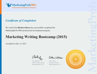 Certificate of Completion
We certify that Barbara Bacca has successfully completed the
MarketingProfs PRO professional development program:
Marketing Writing Bootcamp (2015)
Awarded on July 15, 2015
Ann Handley
Chief Content Officer
MarketingProfs LLC
Allen Weiss
Founder & CEO
MarketingProfs LLC
 