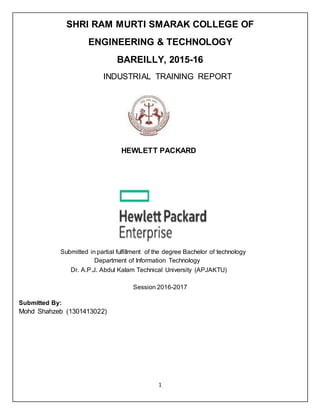 1
SHRI RAM MURTI SMARAK COLLEGE OF
ENGINEERING & TECHNOLOGY
BAREILLY, 2015-16
INDUSTRIAL TRAINING REPORT
HEWLETT PACKARD
Submitted in partial fulfillment of the degree Bachelor of technology
Department of Information Technology
Dr. A.P.J. Abdul Kalam Technical University (APJAKTU)
Session 2016-2017
Submitted By:
Mohd Shahzeb (1301413022)
 