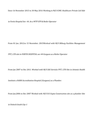 Since 16 November 2015 to 30 May 2016 Working in M/S ICME Healthcare Private Ltd Side
in Fortis Hospital Sec- 44. As a WTP STP & Boiler Operator
From 01 Jan. 2012.to 15 November. 2015Worked with M/S Bilburg Facilities Management
PVT, LTD site in FORTIS HOSPITAL sec-44 Gurgaon as a Boiler Operator
From Jan 2007 to Dec 2011 Worked with M/S SAS Servizio PVT, LTD Site in Artemis Health
Institute a NABH Accreditation Hospital (Gurgaon) as a Plumber.
From Jan.2006 to Dec 2007 Worked with M/S D.S Gupta Construction site as a plumber Site
in Unitech South City-1
 