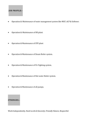 JOB PROFILE:-
• Operation & Maintenance of water management system like MGF, ACF & Softener.
• Operation & Maintenance of RO plant.
• Operation & Maintenance of STP plant
• Operation & Maintenance of Steam Boiler system.
• Operation & Maintenance of Fir Fighting system.
• Operation & Maintenance of Hot water Boiler system.
• Operation & Maintenance of all pumps.
STRENGHS:-
Work Independently, Hard work & Sincerely, Friendly Nature, Respectful.
 