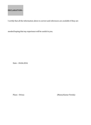 DECLARATION:-
I certify that all the information above is correct and references are available if they are
needed hoping that my experience will be useful to you.
Date: - 04.06.2016
Place: - Orissa (Manoj Kumar Parida)
 