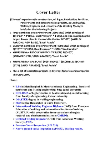 Cover Letter
(13 years’ experience) in construction, oil & gas, Fabrication, Fertilizer,
Power Plants and petrochemicals projects, as Lead QA/QC
Welding Engineer and recently as Site Welding Manager
briefly for the following Projects:
1. PP10 Combined Cycle Power Plant (3600 MW) which consists of
10(4”GT” * 4”HRSG, Dual Pressure” * 1 STG), and it is classified as the
largest Power plant in the world in the No. Of “GT”, (WORLEY
PARSONS, NEM & SEC).”Saudi Arabia”
2. Qurrayah Combined Cycle Power Plant (4000 MW) which consists of
6(3”GT” * 3”HRSG, Dual Pressure” * 1 STG).”Saudi Arabia”
3. KHURSANIYAH PRODUCING FACILITIES (KPF) PROJECT,
(SNAMPROJETTI, SAUDI ARAMCO).”Saudi Arabia”
4. KHURSANIYAH GAS PLANT (KGP) PROJECT, (BECHTEL & TECHNIP
(BTJV), SAUDI ARAMCO).”Saudi Arabia”
5. Plus a lot of fabrication projects in different factories and companies
like ORASCOM.
I have:
 B.Sc in Metallurgical & Material science Engineering , faculty of
petroleum and Mining engineering, Suez canal university
 DIPLOMA of higher studies in heat treatment & metal forming
from faculty of engineering, Cairo University.
 MASTER degree in welding engineering.
 PhD Degree Researcher in Cairo University.
 International Welding Engineer Diploma (IWE) from European
federation of welding and international institute of welding
(AUSTRIA) with cooperation from central metallurgical
research and development institute (CMRDI).
 Certified welding inspector (CWI) from American Welding
Society (AWS).
 Pressure Vessel Inspection (API 510).
 Above ground tanks Inspection (API 653), Waiting results.
 
