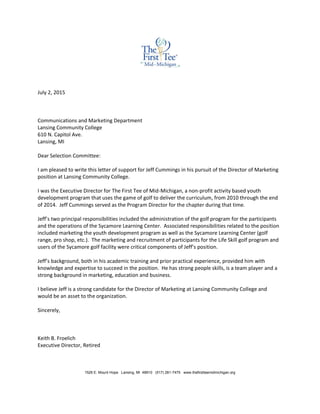 July 2, 2015
Communications and Marketing Department
Lansing Community College
610 N. Capitol Ave.
Lansing, MI
Dear Selection Committee:
I am pleased to write this letter of support for Jeff Cummings in his pursuit of the Director of Marketing
position at Lansing Community College.
I was the Executive Director for The First Tee of Mid-Michigan, a non-profit activity based youth
development program that uses the game of golf to deliver the curriculum, from 2010 through the end
of 2014. Jeff Cummings served as the Program Director for the chapter during that time.
Jeff’s two principal responsibilities included the administration of the golf program for the participants
and the operations of the Sycamore Learning Center. Associated responsibilities related to the position
included marketing the youth development program as well as the Sycamore Learning Center (golf
range, pro shop, etc.). The marketing and recruitment of participants for the Life Skill golf program and
users of the Sycamore golf facility were critical components of Jeff’s position.
Jeff’s background, both in his academic training and prior practical experience, provided him with
knowledge and expertise to succeed in the position. He has strong people skills, is a team player and a
strong background in marketing, education and business.
I believe Jeff is a strong candidate for the Director of Marketing at Lansing Community College and
would be an asset to the organization.
Sincerely,
Keith B. Froelich
Executive Director, Retired
1526 E. Mount Hope Lansing, MI 48910 (517) 281-7475 www.thefirstteemidmichigan.org
 