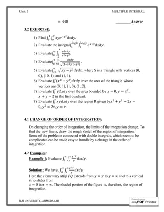 Unit: 3 MULTIPLE INTEGRAL
RAI UNIVERSITY, AHMEDABAD 10
= 448 ________Answer
3.2 EXERCISE:
1) Find ∫ ∫ .
2) Evaluate the integral∫ ∫ .
3) Evaluate∫ ∫ .
4) Evaluate∫ ∫ ( )( )
.
5) Evaluate∬ − , where S is a triangle with vertices (0,
0), (10, 1), and (1, 1).
6) Evaluate ∬( + ) over the area of the triangle whose
vertices are (0, 1), (1, 0), (1, 2).
7) Evaluate ∬ over the area bounded by = 0, = ,
+ = 2 in the first quadrant.
8) Evaluate ∬ over the region R given by + − 2 =
0, = 2 , = .
4.1 CHANGE OF ORDER OF INTEGRATION:
On changing the order of integration, the limits of the integration change. To
find the new limits, draw the rough sketch of the region of integration.
Some of the problems connected with double integrals, which seem to be
complicated can be made easy to handle by a change in the order of
integration.
4.2 Examples:
Example 1: Evaluate ∫ ∫
∞∞
.
Solution: We have, ∫ ∫
∞∞
Here the elementary strip extends from = to = ∞ and this vertical
strip slides from
= 0 = ∞. The shaded portion of the figure is, therefore, the region of
integration.
 