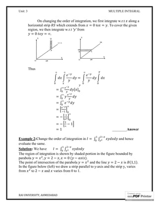 Unit: 3
RAI UNIVERSITY, AHMEDABAD
On changing the order of integration, we first integrate w.r.t
horizontal strip which extends from
region, we then integrate w.r.t
= 0 = ∞.
Thus
∞
=
=
=
=
=
=
=
Example 2:Change the order of integration in
evaluate the same.
Solution: We have =
The region of integration is shown by shaded portion in the figure bounded by
parabola = , = 2 − ,
The point of intersection of the parabola
In the figure below (left) we draw a strip parallel to y
from to 2 − and varies from 0 to 1.
MULTIPLE INTEGRAL
On changing the order of integration, we first integrate w.r.t
which extends from = 0 to = . To cover
then integrate w.r.t ′ ′ from
∞
=
∞
∫ [ ]
∞
∫
∞
∫
∞
∞
−
∞
−
∞
− 1
1 ________
Change the order of integration in = ∫ ∫
∫ ∫
The region of integration is shown by shaded portion in the figure bounded by
, = 0 ( − ).
The point of intersection of the parabola = and the line = 2 −
In the figure below (left) we draw a strip parallel to y-axis and the strip y, varies
varies from 0 to 1.
MULTIPLE INTEGRAL
11
On changing the order of integration, we first integrate w.r.t along a
cover the given
________Answer
and hence
The region of integration is shown by shaded portion in the figure bounded by
− is (1,1).
axis and the strip y, varies
 