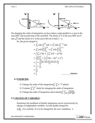 Unit: 3
RAI UNIVERSITY, AHMEDABAD
On changing the order of integration we have taken a strip parallel to x
area and second strip in the area
and and the limits of in the area
So, the given integral is
=
=
=
=
=
=
=
=
4.3 EXERCISE:
1) Change the order of the
2) Evaluate ∫ ∫
3) Change the order of integration and
5.1 CHANGE OF VARIABLE
Sometimes the problems of double integration can be solved easily by
change of independent variables. Let the double
as∬ ( , ) . It is to be changed by the new variables
MULTIPLE INTEGRAL
On changing the order of integration we have taken a strip parallel to x
and second strip in the area . The limits of in the area
in the area are 0 and 2 − .
So, the given integral is
∫ ∫ + ∫ ∫
√
∫
√
+ ∫
∫ + ∫ (2 − )
+ ∫ (4 − 4 + )
+
+
________Answer
Change the order of the integration∫ ∫
∞
.
by changing the order of integration.
Change the order of integration and evaluate∫ ∫
CHANGE OF VARIABLE:
Sometimes the problems of double integration can be solved easily by
change of independent variables. Let the double integral be
. It is to be changed by the new variables ,
MULTIPLE INTEGRAL
12
On changing the order of integration we have taken a strip parallel to x-axis in the
in the area are 0
Answer
by changing the order of integration.
.
Sometimes the problems of double integration can be solved easily by
.
 