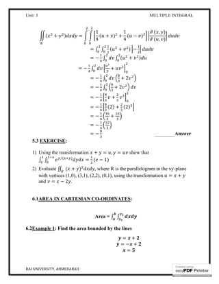 Unit: 3 MULTIPLE INTEGRAL
RAI UNIVERSITY, AHMEDABAD 14
( + ) =
1
4
( + ) +
1
4
( − )
( , )
( , )
= ∫ ∫ ( + ) −
= − ∫ ∫ ( + )
= − ∫ +
= − ∫ + 2
= − ∫ + 2
= − +
= − (2) + (2)
= − +
= −
= − ________Answer
5.3 EXERCISE:
1) Using the transformation + = , = show that
∫ ∫ ( )⁄
= ( − 1)
2) Evaluate ∬ ( + ) , where R is the parallelogram in the xy-plane
with vertices (1,0), (3,1), (2,2), (0,1), using the transformation = +
and = − 2 .
6.1AREA IN CARTESIAN CO-ORDINATES:
Area = ∫ ∫
6.2Example 1: Find the area bounded by the lines
= +
= − +
=
 