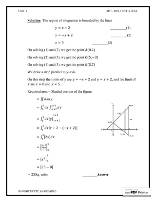 Unit: 3 MULTIPLE INTEGRAL
RAI UNIVERSITY, AHMEDABAD 15
Solution: The region of integration is bounded by the lines
= + 2 _________(1)
= − + 2 _________(2)
= 5 _________(3)
On solving (1) and (2), we get the point (0,2)
On solving (2) and (3), we get the point (5, −3)
On solving (1) and (3), we get the point (5,7)
We draw a strip parallel to -axis.
On this strip the limits of are = − + 2 and = + 2, and the limit of
are = 0 and = 5.
Required area = Shaded portion of the figure
= ∬
= ∫ ∫–
= ∫ [ ]
= ∫ [ + 2 − (− + 2)]
= ∫ [2 ]
=
= [ ]
= [25 − 0]
= 25Sq. units ________Answer
 