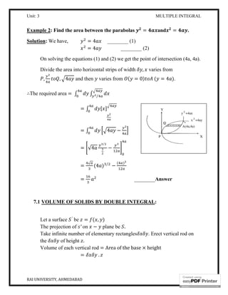 Unit: 3
RAI UNIVERSITY, AHMEDABAD
Example 2: Find the area between the parabolas
Solution: We have,
On solving the equations (1) and (2) we get the point of intersection (4a, 4a).
Divide the area into horizontal strips of width
, , 4 and then
∴The required area = ∫
=
=
=
=
=
7.1 VOLUME OF SOLIDS BY DOUBLE INTEGRAL
Let a surface ′
be =
The projection of ′ on
Take infinite number of elementary rectangles
the of height .
Volume of each vertical rod
=
MULTIPLE INTEGRAL
: Find the area between the parabolas = and
= 4 ________ (1)
= 4 ________ (2)
On solving the equations (1) and (2) we get the point of intersection (4a, 4a).
Divide the area into horizontal strips of width , varies from
and then varies from ( = 0) ( = 4
∫ ⁄
∫ [ ]
∫ 4 −
√4
⁄
−
√
(4 ) ⁄
−
( )
________Answer
VOLUME OF SOLIDS BY DOUBLE INTEGRAL:
= ( , )
on − plane be .
Take infinite number of elementary rectangles . Erect vertical rod on
Volume of each vertical rod = Area of the base × height
.
MULTIPLE INTEGRAL
16
= .
On solving the equations (1) and (2) we get the point of intersection (4a, 4a).
varies from
).
Answer
. Erect vertical rod on
 