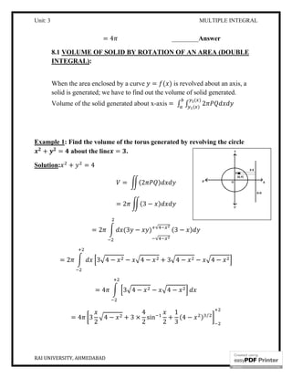 Unit: 3 MULTIPLE INTEGRAL
RAI UNIVERSITY, AHMEDABAD 18
= 4 ________Answer
8.1 VOLUME OF SOLID BY ROTATION OF AN AREA (DOUBLE
INTEGRAL):
When the area enclosed by a curve = ( ) is revolved about an axis, a
solid is generated; we have to find out the volume of solid generated.
Volume of the solid generated about x-axis = ∫ ∫ 2
( )
( )
Example 1: Find the volume of the torus generated by revolving the circle
+ = about the line = .
Solution: + = 4
= (2 )
= 2 (3 − )
= 2 (3 − )
√
√
(3 − )
= 2 3 4 − − 4 − + 3 4 − − 4 −
= 4 3 4 − − 4 −
= 4 3
2
4 − + 3 ×
4
2
sin
2
+
1
3
(4 − ) ⁄
 