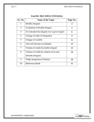 Unit: 3 MULTIPLE INTEGRAL
RAI UNIVERSITY, AHMEDABAD 2
Unit-III: MULTIPLE INTEGRAL
Sr. No. Name of the Topic Page No.
1 Double integrals 2
2 Evaluation of Double Integral 2
3 To Calculate the integral over a given region 6
4 Change of order of integration 9
5 Change of variable 11
6 Area inCartesian co-ordinates 13
7 Volume of solids by double integral 15
8 Volume of solids by rotation of an area
(Double Integral)
16
9 Triple Integration (Volume) 18
10 Reference Book 21
 