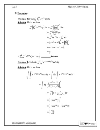Unit: 3 MULTIPLE INTEGRAL
RAI UNIVERSITY, AHMEDABAD 5
2.2Examples:
Example 1: Find ∫ ∫ ⁄
Solution: Here, we have
∫ ∫ ⁄
= ∫
⁄
⁄
= ∫
( )
⁄
= ∫ − ∫
= [ − ] −
= − + 1 −
=
∴ ∫ ∫ ⁄
= ________Answer
Example 2:Evaluate ∫ ∫ ( )∞∞
Solution: Here, we have
( )
∞∞
= ( )
∞∞
=
( )
−2(1 + )
∞∞
= ∫ 0 + ( )
∞
= [tan ]
∞
= [tan ∞ − tan 0]
=
 