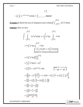 Unit: 3 MULTIPLE INTEGRAL
RAI UNIVERSITY, AHMEDABAD 6
=
∴ ∫ ∫ ( )∞∞
= ________Answer
Example 3: Sketch the area of integration and evaluate∫ ∫ 2 .
Solution: Here we have
2 = 2
= 4 ∫ ∫
∵ ∫ ( ) = 2 ∫ ( )
ℎ
= 4 ∫
= ∫ (2 − )
= ∫ (2 − ) ⁄
(− )
2 − =
∴ = −
= (2 − ) − (−2)(2 − ) . + (2) . .
= + 2 . + (2) . .
= + +
= 2 + +
=
 