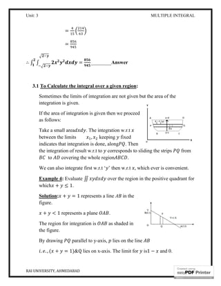 Unit: 3
RAI UNIVERSITY, AHMEDABAD
=
=
∴ ∫ ∫ =
3.1 To Calculate the integral over a given region
Sometimes the limits of integration are not given but the area of the
integration is given.
If the area of integration is given then we proceed
as follows:
Take a small area
between the limits
indicates that integration is done, along
the integration of result
to covering the whole
We can also integrate first w.r.t ‘
Example 4: Evaluate
which + ≤ 1.
Solution: + = 1 represents a line
figure.
+ < 1 represents a plane
The region for integration is
the figure.
By drawing parallel to y
. . , ( + = 1)&Q
MULTIPLE INTEGRAL
= ________Answer
To Calculate the integral over a given region:
Sometimes the limits of integration are not given but the area of the
If the area of integration is given then we proceed
. The integration w.r.t
between the limits , keeping fixed
indicates that integration is done, along . Then
the integration of result w.r.t to corresponds to sliding the strips
covering the whole region .
We can also integrate first w.r.t ‘ ’ then w.r.t , which ever is convenient.
Evaluate ∬ over the region in the positive quadrant for
represents a line AB in the
represents a plane .
The region for integration is as shaded in
parallel to y-axis, lies on the line
lies on x-axis. The limit for is1 − and 0.
MULTIPLE INTEGRAL
7
Sometimes the limits of integration are not given but the area of the
corresponds to sliding the strips from
which ever is convenient.
over the region in the positive quadrant for
and 0.
 