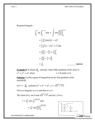 Unit: 3 MULTIPLE INTEGRAL
RAI UNIVERSITY, AHMEDABAD 8
Required integral =
=
2
= ∫ ( )(1 − )
= ∫ ( − 2 + )
= − +
= − +
= ________Answer
Example 5: Evaluate ∬ , where the quadrant of the circle is
+ = where ≥ 0 ≥ 0.
Solution: Let the region of integration be the first quadrant of the
circle .
Let = ∬ ( + = , = √ − )
First we integrate w.r.t and then w.r.t .
The limits for are 0 and √ − and for x, 0 to a.
= ∫ ∫
√
= ∫
√
 
