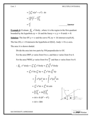 Unit: 3
RAI UNIVERSITY, AHMEDABAD
= ∫ (
=
=
Example 6: Evaluate ∬
bounded by the hyperbola
Solution: The line , =
The line , = 8 intersects the hyperbola at
The area A is shown shaded.
Divide the area into two parts by
For the area , varies from 0 to
For the area ,
∴ ∬ = ∫ ∫
= ∫
=
=
=
=
=
MULTIPLE INTEGRAL
( − )
−
________Answer
, where A is the region in the first quadrant
= 16 and the lines = , = 0 =
and the curve , = 16 intersect at
intersects the hyperbola at (8,2). And = 0 is x
The area A is shown shaded.
Divide the area into two parts by PM perpendicular to OX.
varies from 0 to , and then varies from 0 to 4.
varies from 0 to and then varies from 4 to 8.
∫ + ∫ ∫
∫ + ∫ ∫
= [ ] + [ ]
∫ + ∫ 16
+ 16
64 + 8 (8 − 4 )
64 + 384
MULTIPLE INTEGRAL
9
Answer
, where A is the region in the first quadrant
= 8.
(4,4).
is x-axis.
varies from 0 to 4.
varies from 4 to 8.
 