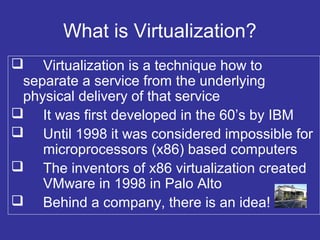 What is Virtualization?
 Virtualization is a technique how to
separate a service from the underlying
physical delivery of that service
 It was first developed in the 60’s by IBM
 Until 1998 it was considered impossible for
microprocessors (x86) based computers
 The inventors of x86 virtualization created
VMware in 1998 in Palo Alto
 Behind a company, there is an idea!
 