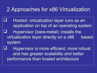 2 Approaches for x86 Virtualization
 Hosted: virtualization layer runs as an
application on top of an operating system
 Hypervisor (bare-metal): installs the
virtualization layer directly on a x86 based
system
 Hypervisor is more efficient, more robust
and has greater scalability and better
performance than hosted architecture
 