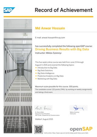 Record of Achievement
openSAP is SAP's platform for
open online courses. It
supports you in acquiring
knowledge on key topics for
success in the SAP ecosystem.
Maximum score possible for this course: 300 points.
Walldorf, August 2015
Dr. Bernd Welz
Executive Vice President
SAP Scale, Enablement & Transformation
has successfully completed the following openSAP course:
Driving Business Results with Big Data
Instructor: Miklos Szorenyi
Miklos Szorenyi
Instructor
This ﬁve-week online course was held from June 23 through
August 4, 2015 and covered the following topics:
Introduction to Big Data
Big Data Solutions
Big Data Intelligence
Predictive Analytics on Big Data
Marketing with Big Data
Md Anwar Hossain
E-mail: anwar.hossain@in.ey.com
The candidate scored 221 points (74%) by working on weekly assignments
and taking a final exam.
Verify online: https://open.sap.com/verify/xokep-pudot-lahyv-punis-fadis
 