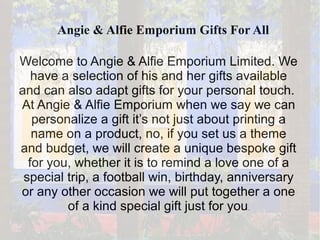 Angie & Alfie Emporium Gifts For All
Welcome to Angie & Alfie Emporium Limited. We
have a selection of his and her gifts available
and can also adapt gifts for your personal touch.
At Angie & Alfie Emporium when we say we can
personalize a gift it’s not just about printing a
name on a product, no, if you set us a theme
and budget, we will create a unique bespoke gift
for you, whether it is to remind a love one of a
special trip, a football win, birthday, anniversary
or any other occasion we will put together a one
of a kind special gift just for you.
 