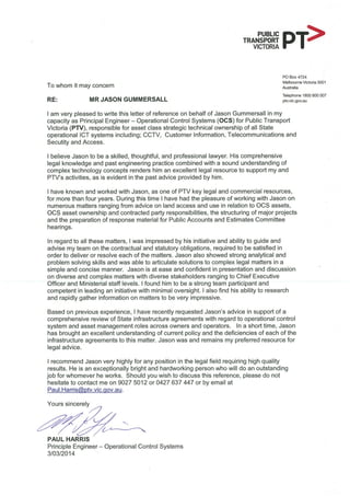 To whom it may concern
RE:
I am very pleased to write this letter of reference on behalf of Jason Gummersall in my
capacity as Principal Engineer - Operational Control Systems (OCS) for Public Transport
Victoria (PTV), responsible for asset class strategic technical ownership of all State
operational ICT systems including; CCTV, Customer Information. Telecommunications and
Secutity and Access.
I believe Jason to be a skilled, thoughtful, and professional lawyer. His comprehensive
legal knowledge and past engineering practice combined with a sound understanding of
complex technology concepts renders him an excellent legal resource to support my and
PTV's activities, as is evident in the past advice provided by him.
I have known and worked with Jason. as one of PT/ key legal and commercial resources,
for more than four years, During this time I have had the pleasure of working with Jason on
numerous matters ranging from advice on land access and use in relation to OCS assets,
OCS asset ownership and contracted party responsibilities. the structuring of major projects
and the preparation of response material for Public Accounts and Estimates Committee
hearings.
In regard to all these matters, I was impressed by his initiative and ability to guide and
advise my team on the contractual and statutory obligations, required to be satisfied in
order to deliver or resolve each of the matters. Jason also showed strong analytical and
problem solving skills and was able to articulate solutions to complex legal matters in a
simple and concise manner. Jason is at ease and confident in presentation and discussion
on diverse and complex matters with diverse stakeholders ranging to Chief Executive
Officer and Ministerial staff levels. I found him to be a strong team participant and
competent in leading an initiative with minimal oversight. I also find his ability to research
and rapidly gather information on matters to be very impressive.
Based on previous experience, I have recently requested Jason's advice in support of a
comprehensive review of State infrastructure agreements with regard to operational control
system and asset management roles across owners and operators. In a short time, Jason
has brought an excellent understanding of current policy and the deficiencies of each of the
infrastructure agreements to this matter. Jason was and remains my preferred resource for
legal advice
I recommend Jason very highly for any position in the legal field requiring high quality
results. He is an exceptionally bright and hardworking person who will do an outstanding
job for whomever he works. Should you wish to discuss this reference, please do not
hesitate to contact me on 90275012 or 0427637447 or by email at
Paul Hams tv. vic. ov. au
MR JASON GUMMERSALL
mm, .^^PT
co Box 4724
MdboLime Victoria 3001
rustalia
Teleprrrie 1800 800 007
PIv. negov. au
Yours sincerely
I"PAUL HARRIS
Principle Engineer - Operational Control Systems
3103/20,4
<.,,
 