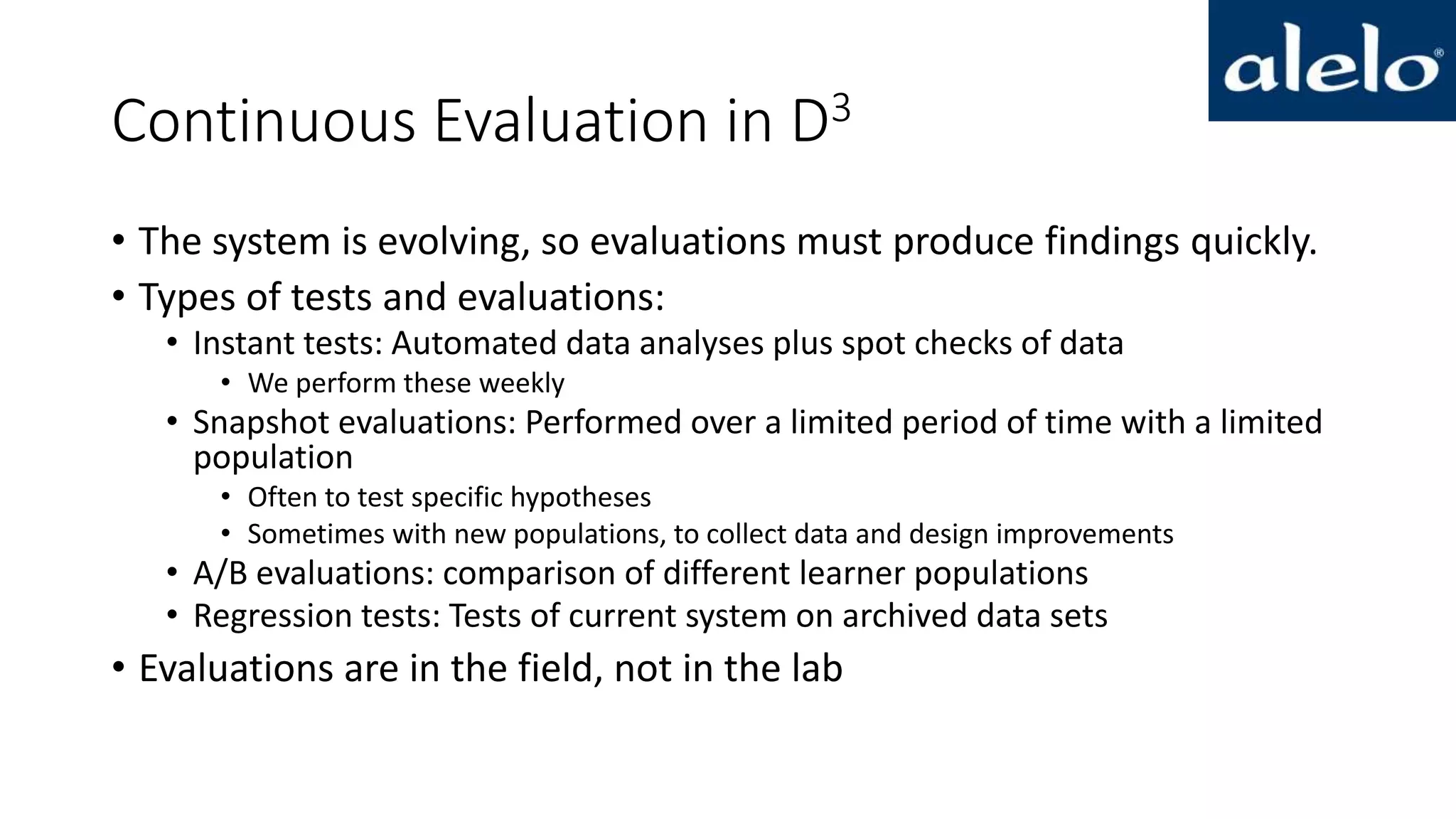 Continuous Evaluation in D3
• The system is evolving, so evaluations must produce findings quickly.
• Types of tests and evaluations:
• Instant tests: Automated data analyses plus spot checks of data
• We perform these weekly
• Snapshot evaluations: Performed over a limited period of time with a limited
population
• Often to test specific hypotheses
• Sometimes with new populations, to collect data and design improvements
• A/B evaluations: comparison of different learner populations
• Regression tests: Tests of current system on archived data sets
• Evaluations are in the field, not in the lab
 