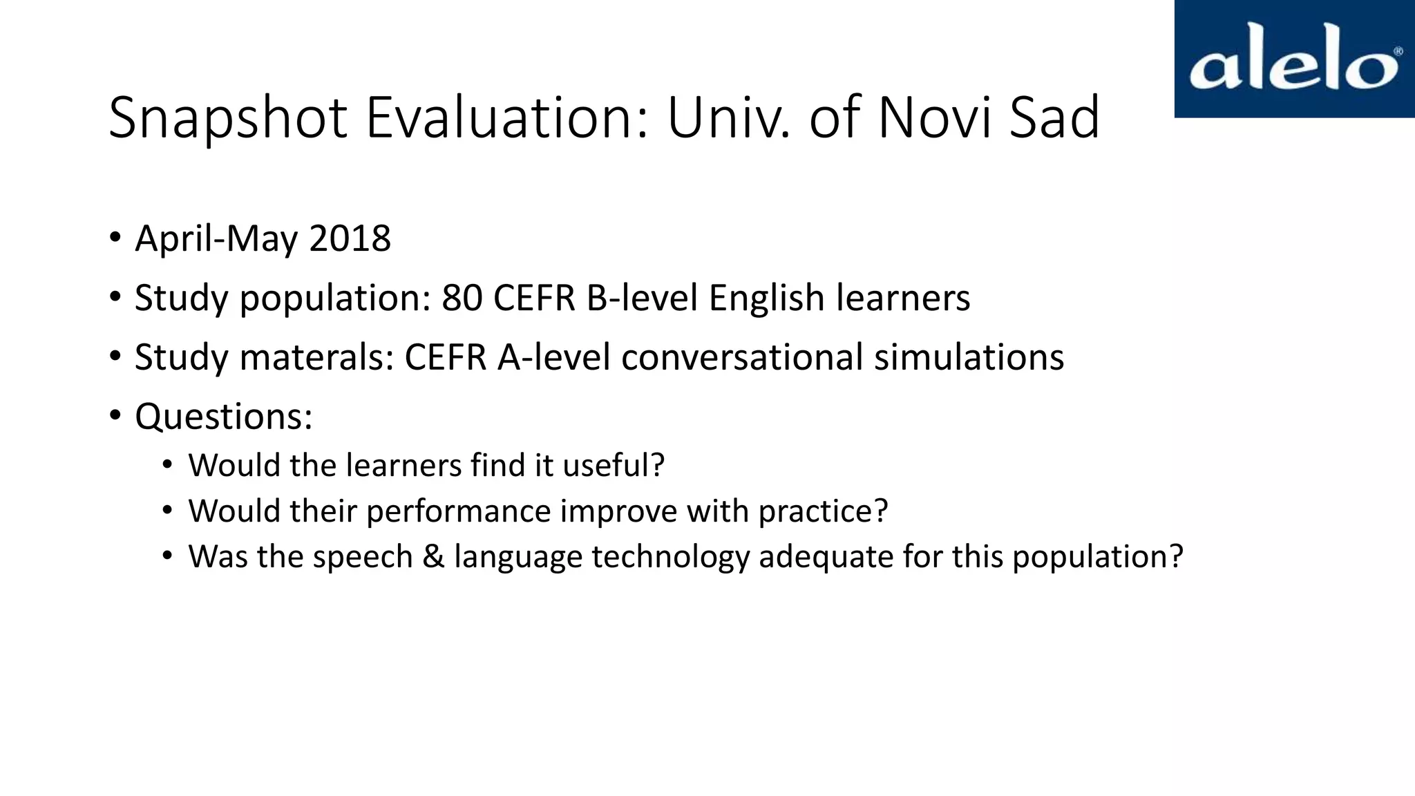 Snapshot Evaluation: Univ. of Novi Sad
• April-May 2018
• Study population: 80 CEFR B-level English learners
• Study materals: CEFR A-level conversational simulations
• Questions:
• Would the learners find it useful?
• Would their performance improve with practice?
• Was the speech & language technology adequate for this population?
 