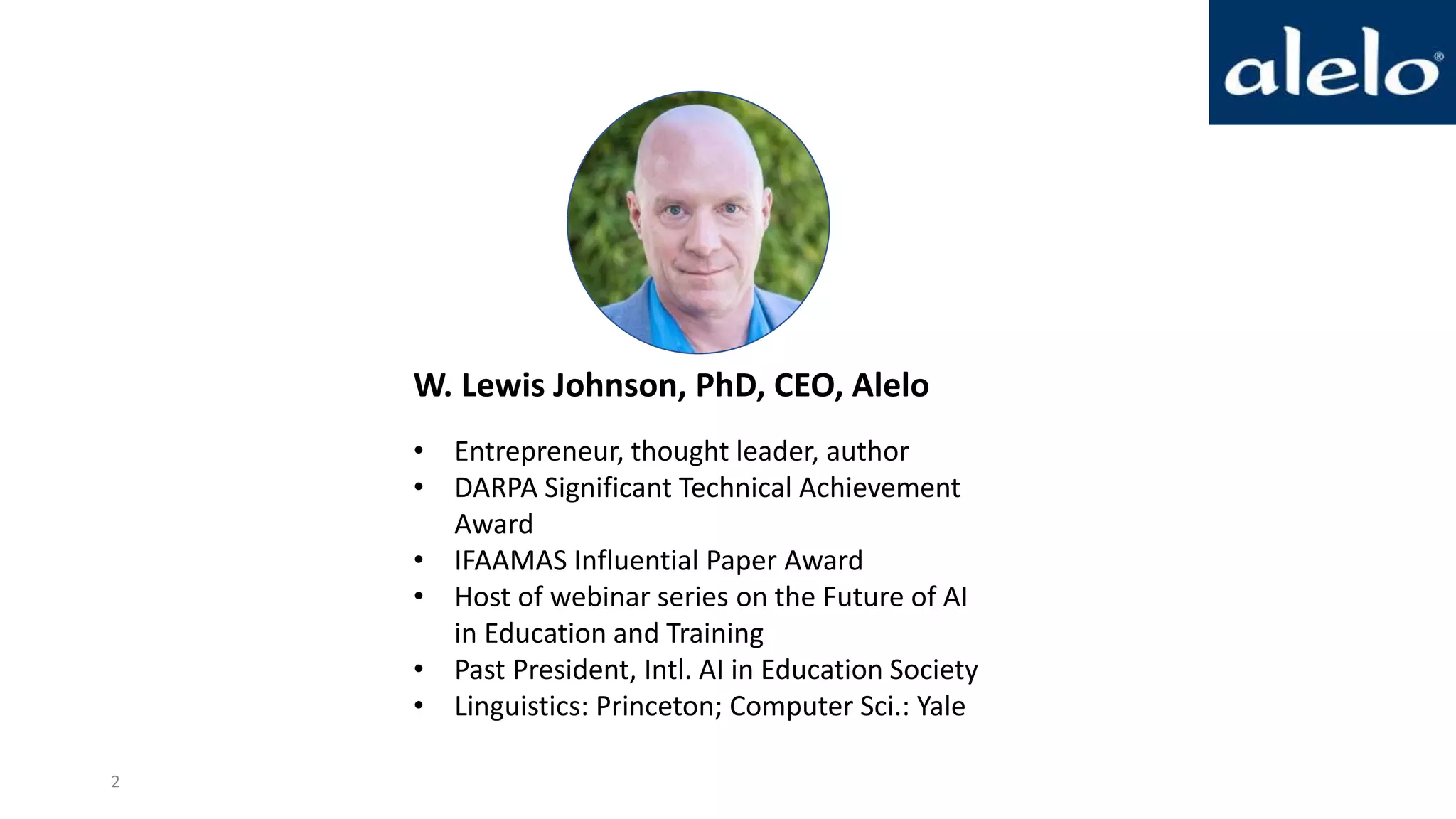 W. Lewis Johnson, PhD, CEO, Alelo
• Entrepreneur, thought leader, author
• DARPA Significant Technical Achievement
Award
• IFAAMAS Influential Paper Award
• Host of webinar series on the Future of AI
in Education and Training
• Past President, Intl. AI in Education Society
• Linguistics: Princeton; Computer Sci.: Yale
2
 