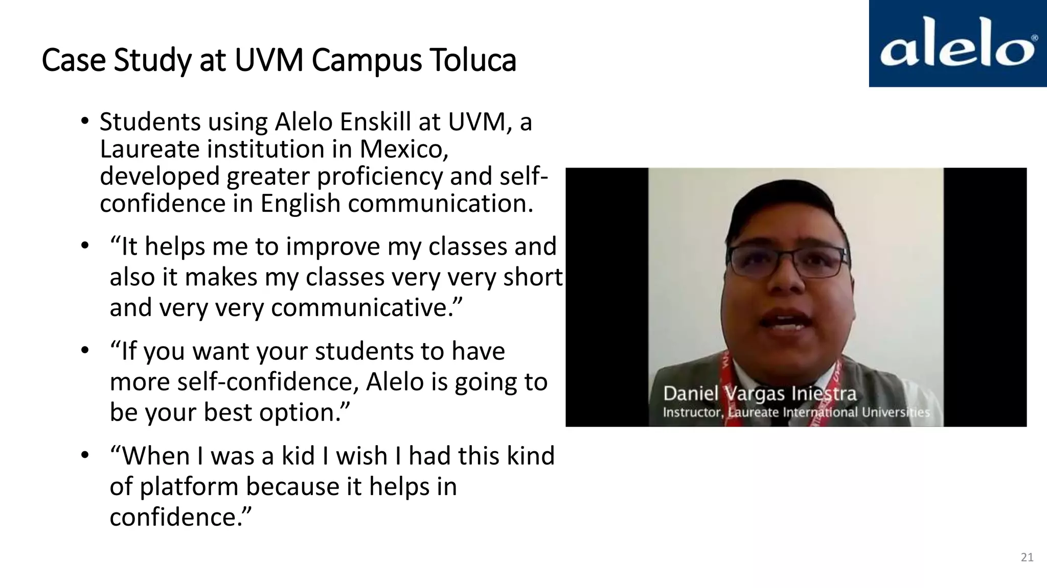 Case Study at UVM Campus Toluca
• Students using Alelo Enskill at UVM, a
Laureate institution in Mexico,
developed greater proficiency and self-
confidence in English communication.
• “It helps me to improve my classes and
also it makes my classes very very short
and very very communicative.”
• “If you want your students to have
more self-confidence, Alelo is going to
be your best option.”
• “When I was a kid I wish I had this kind
of platform because it helps in
confidence.”
21
 